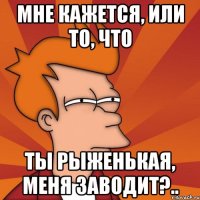 Мне кажется, или то, что ты рыженькая, меня заводит?..