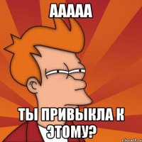 ааааа ты привыкла к этому?