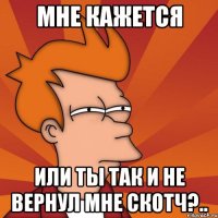 Мне кажется или ты так и не вернул мне скотч?..