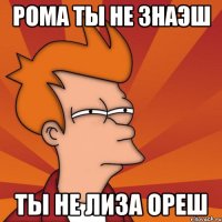рома ты не знаэш ты не лиза ореш