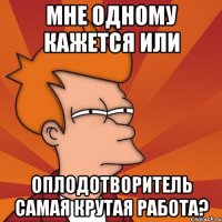 Мне одному кажется или оплодотворитель самая крутая работа?