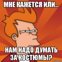 Мне кажется или... нам надо думать за костюмы?
