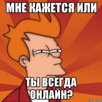 мне кажется или ты всегда онлайн?