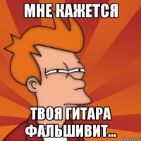 Мне кажется твоя гитара фальшивит...