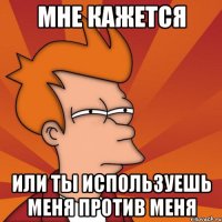 МНЕ КАЖЕТСЯ ИЛИ ТЫ ИСПОЛЬЗУЕШЬ МЕНЯ ПРОТИВ МЕНЯ
