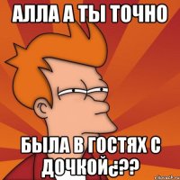 алла а ты точно была в гостях с дочкой¿??