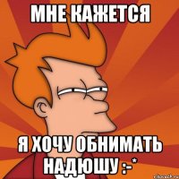 Мне кажется Я хочу обнимать Надюшу :-*