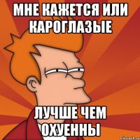 мне кажется или кароглазые лучше чем охуенны