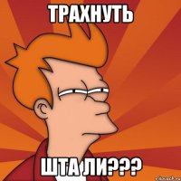 трахнуть шта ли???
