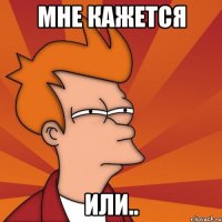 Мне кажется Или..