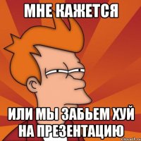 мне кажется или мы забьем хуй на презентацию