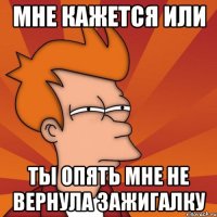 мне кажется или ты опять мне не вернула зажигалку