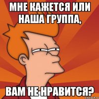 Мне кажется или наша группа, вам не нравится?