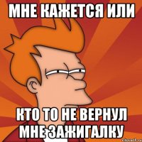 мне кажется или кто то не вернул мне зажигалку