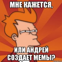 Мне кажется, Или андрей создает мемы?