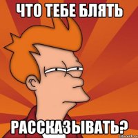 что тебе блять рассказывать?