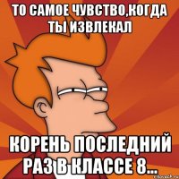 То самое чувство,когда ты извлекал корень последний раз в классе 8...