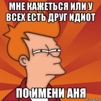 Мне кажеться или у всех есть друг идиот По имени Аня