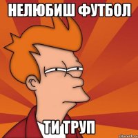 нелюбиш футбол ти труп