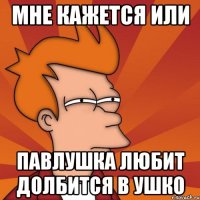 мне кажется или павлушка любит долбится в ушко