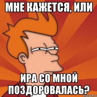 Мне кажется, или Ира со мной поздоровалась?