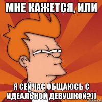 Мне кажется, или я сейчас общаюсь с идеальной девушкой?))