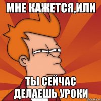 Мне кажется,или ты сейчас делаешь уроки