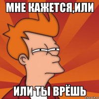 Мне кажется,или или ты врёшь