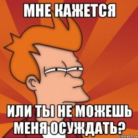 Мне кажется Или ты не можешь меня осуждать?