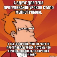А вдруг для тебя прогуливание уроков стало мейнстримом, и ты говоришь, что ни разу не прогуливала уроки, потому что хочешь показаться хорошей девочкой?