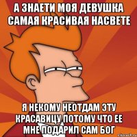 а знаети моя девушка самая красивая насвете я некому неотдам эту красавицу потому что ее мне подарил сам Бог