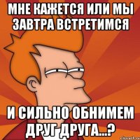 мне кажется или мы завтра встретимся и сильно обнимем друг друга...?