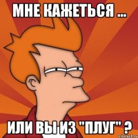 Мне кажеться ... Или вы из "Плуг" ?
