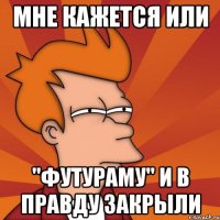 Мне кажется или "футураму" и в правду закрыли