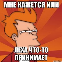 МНЕ КАЖЕТСЯ ИЛИ леха что-то принимает