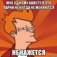 Мне одному кажется что парни не когда не меняются не кажется