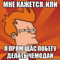 Мне кажется, или Я прям щас побегу делать чемодан