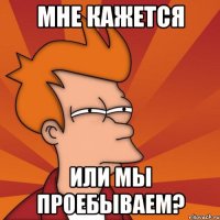 Мне кажется Или мы проебываем?