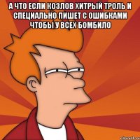 а что если козлов хитрый троль и специально пишет с ошибками чтобы у всех бомбило 