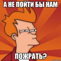 А не пойти бы нам ПОЖРАТЬ?