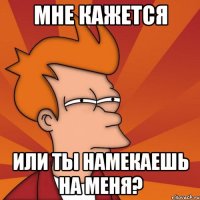 Мне кажется Или ты намекаешь на меня?
