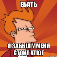 Ебать я забыл у меня стоит утюг