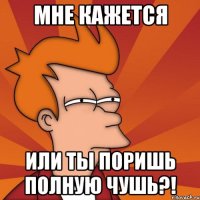 Мне кажется или ты поришь полную чушь?!