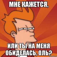 Мне кажется, или ты на меня обиделась, Оль?
