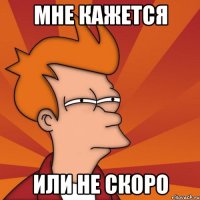 Мне кажется Или не скоро