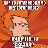 -на что уставился,чмо желтоголовое? -А,ты что-то сказал?