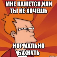мне кажется,или ты не хочешь нормально бухнуть
