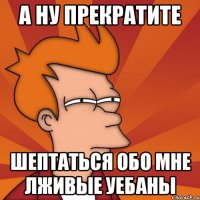 а ну прекратите шептаться обо мне лживые уебаны