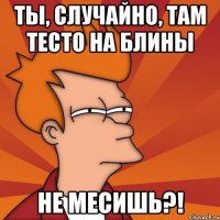 Ты, случайно, там тесто на блины не месишь?!
