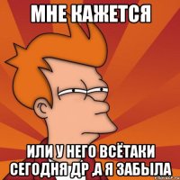 мне кажется или у него всётаки сегодня др ,а я забыла